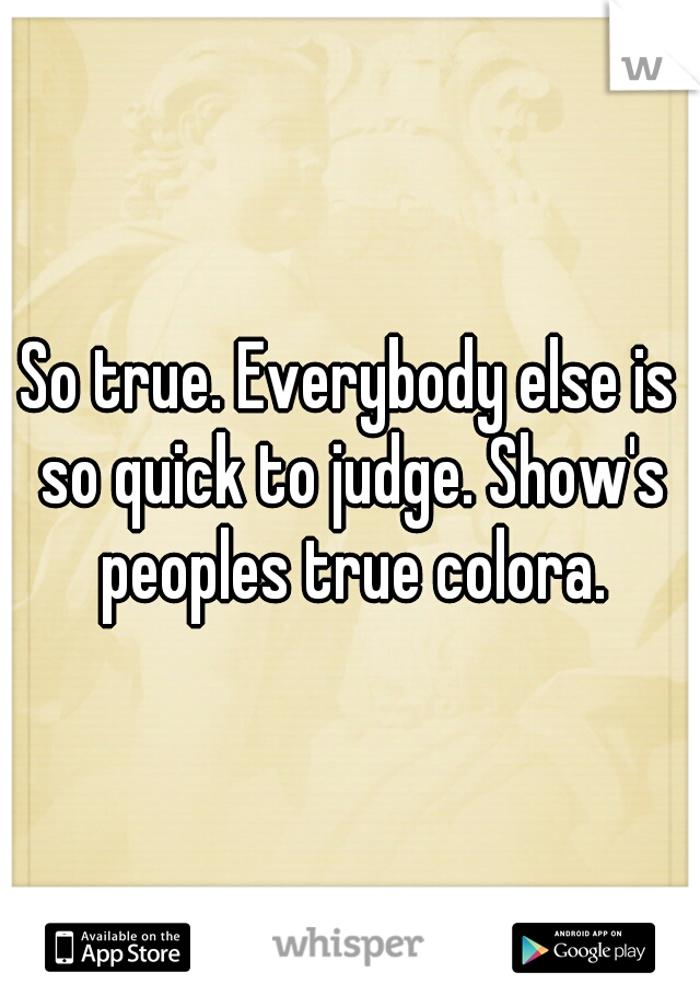 So true. Everybody else is so quick to judge. Show's peoples true colora.