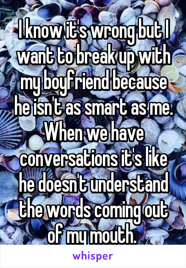 I know it's wrong but I want to break up with my boyfriend because he isn't as smart as me. When we have conversations it's like he doesn't understand the words coming out of my mouth. 