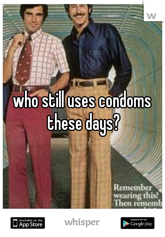 who still uses condoms these days?