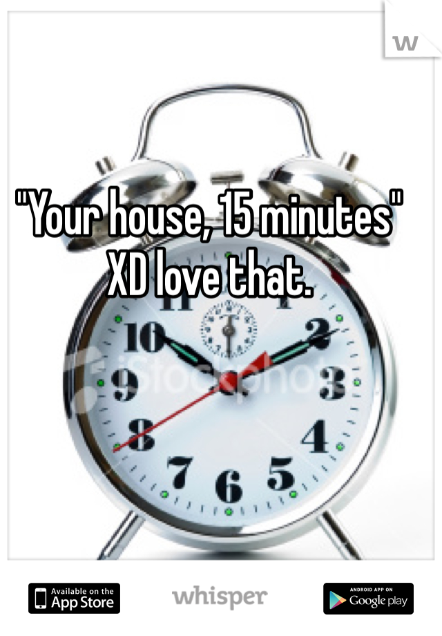 "Your house, 15 minutes" XD love that.