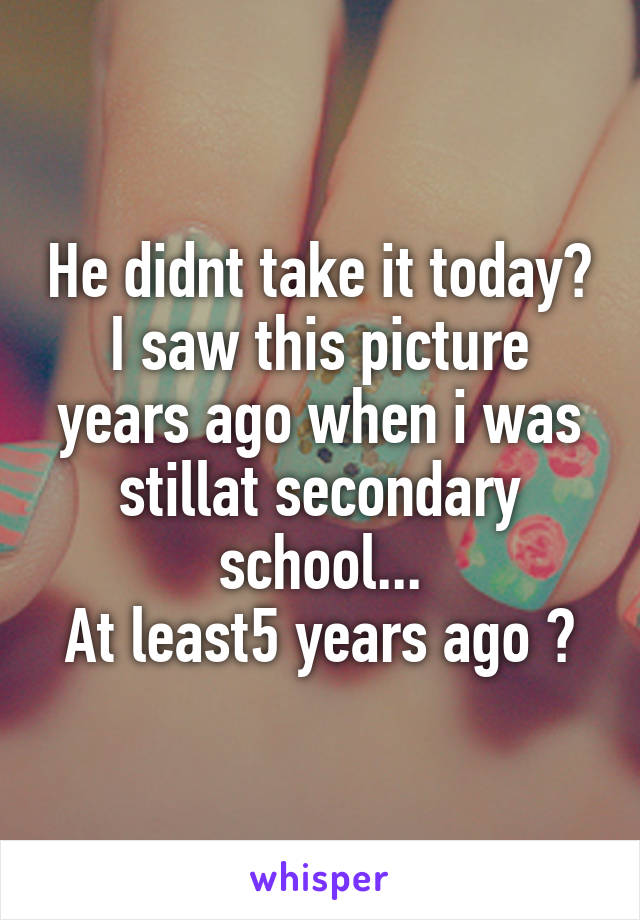 He didnt take it today? I saw this picture years ago when i was stillat secondary school...
At least5 years ago 😝