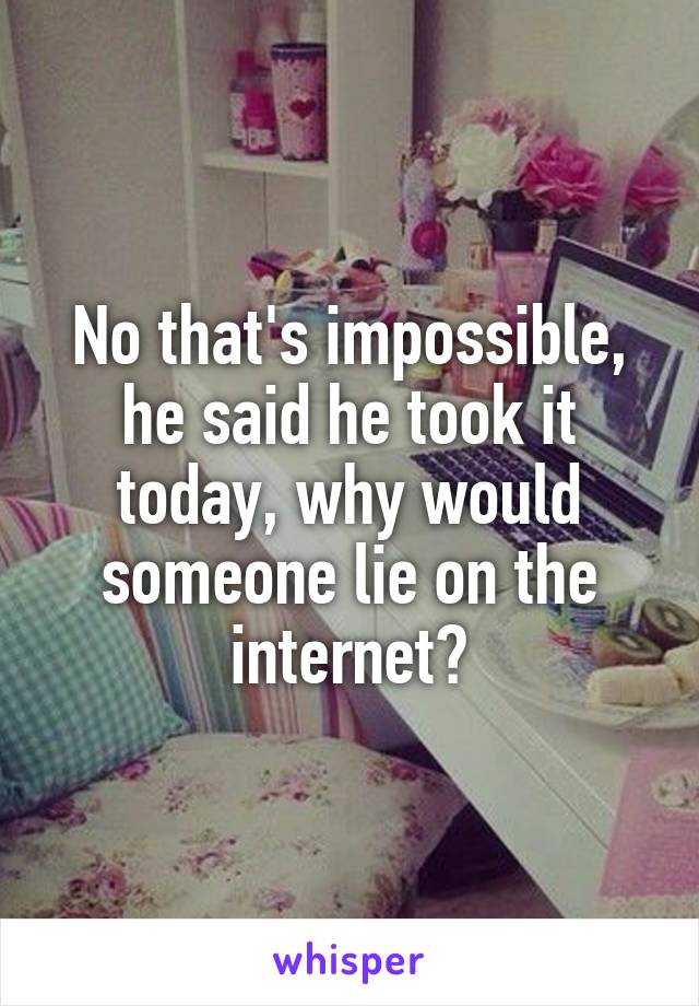 No that's impossible, he said he took it today, why would someone lie on the internet?