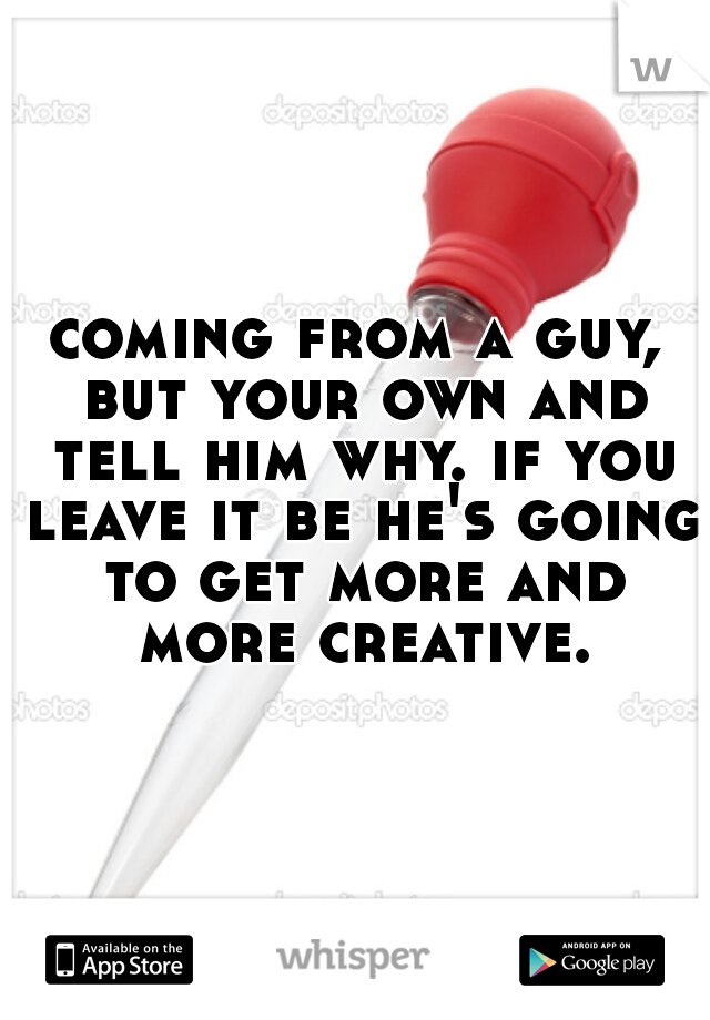 coming from a guy, but your own and tell him why. if you leave it be he's going to get more and more creative.