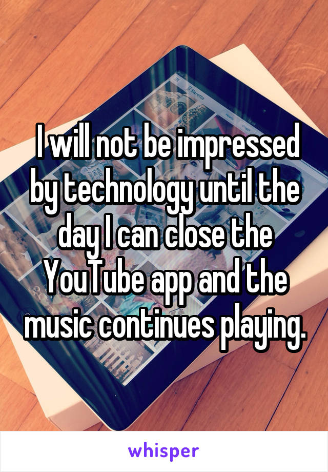  I will not be impressed by technology until the day I can close the YouTube app and the music continues playing.