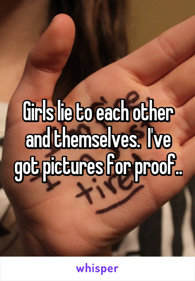 Girls lie to each other and themselves.  I've got pictures for proof..