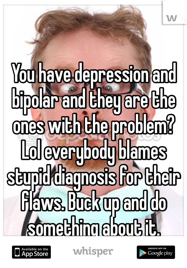 You have depression and bipolar and they are the ones with the problem? Lol everybody blames stupid diagnosis for their flaws. Buck up and do something about it.