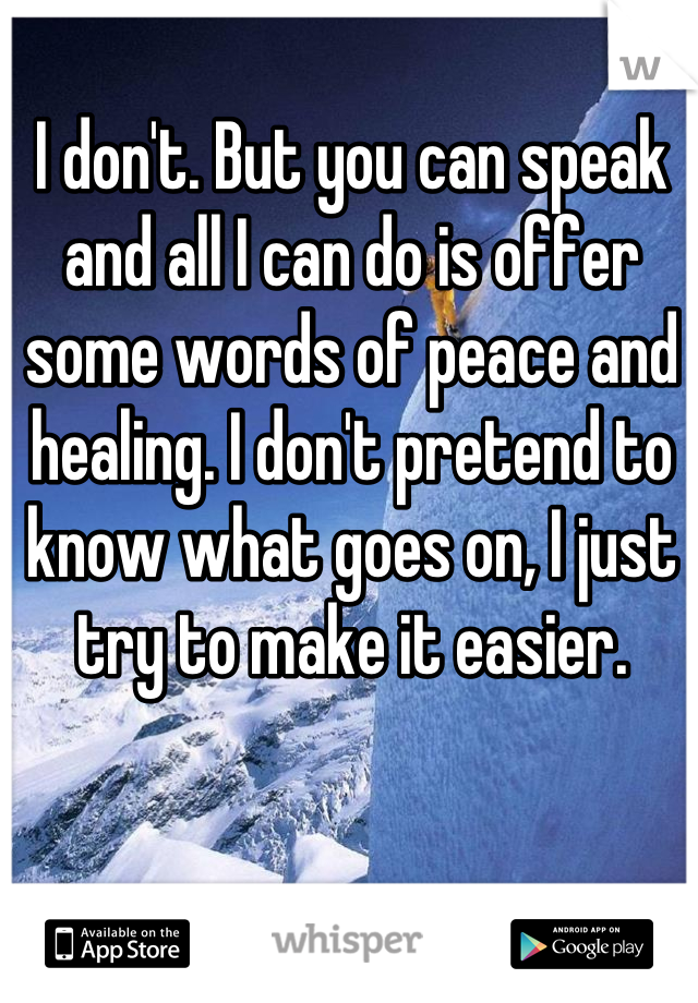 I don't. But you can speak and all I can do is offer some words of peace and healing. I don't pretend to know what goes on, I just try to make it easier.