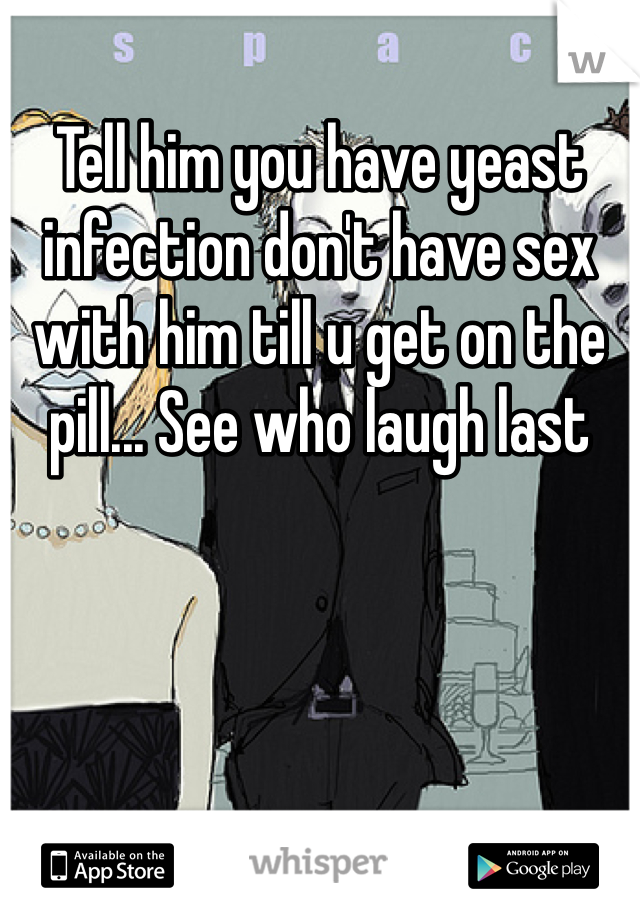 Tell him you have yeast infection don't have sex with him till u get on the pill... See who laugh last