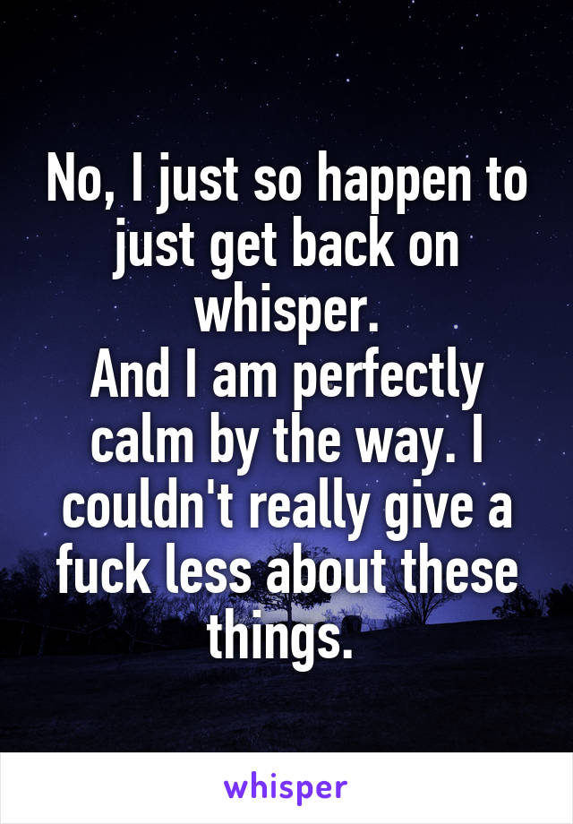 No, I just so happen to just get back on whisper.
And I am perfectly calm by the way. I couldn't really give a fuck less about these things. 