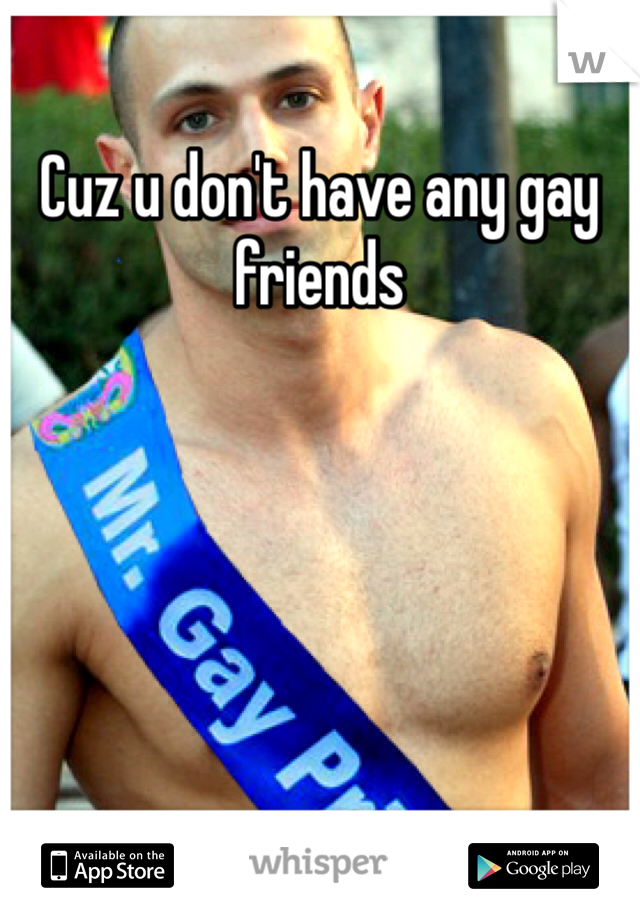 Cuz u don't have any gay friends
