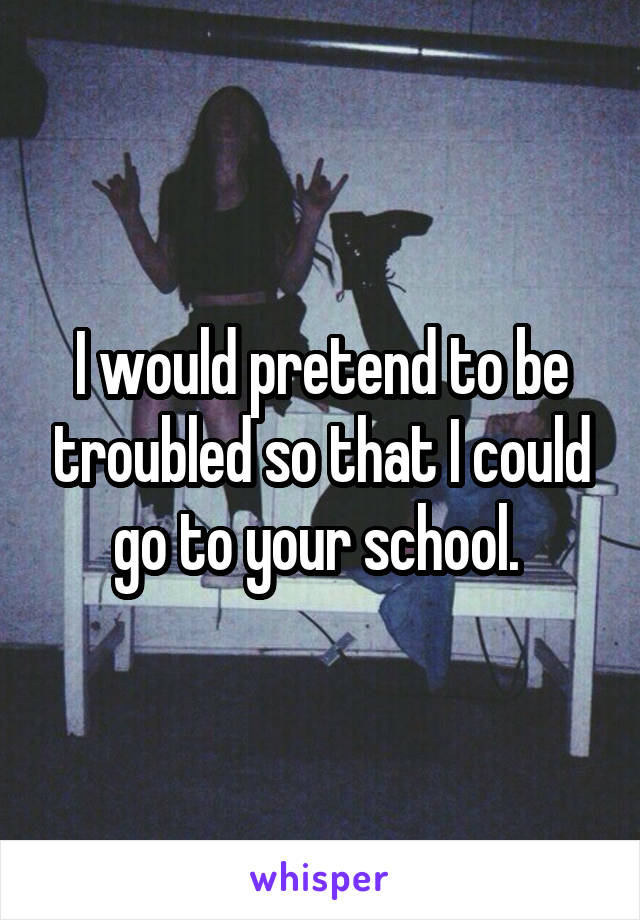 I would pretend to be troubled so that I could go to your school. 