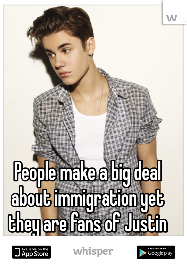 People make a big deal about immigration yet they are fans of Justin Bieber an psy !