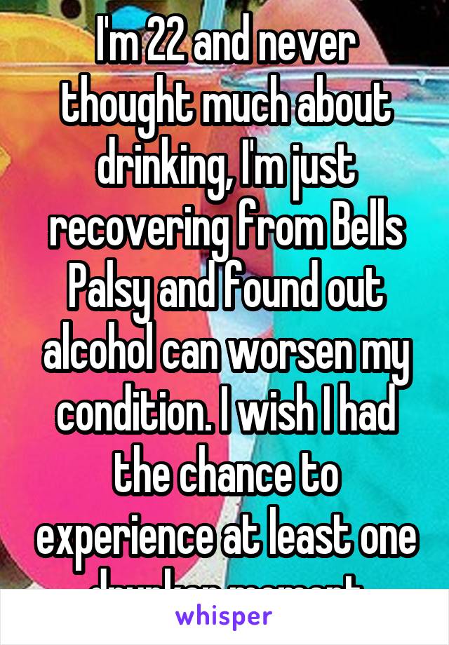 I'm 22 and never thought much about drinking, I'm just recovering from Bells Palsy and found out alcohol can worsen my condition. I wish I had the chance to experience at least one drunken moment