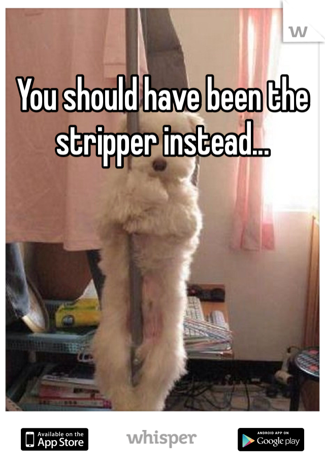 You should have been the stripper instead...
