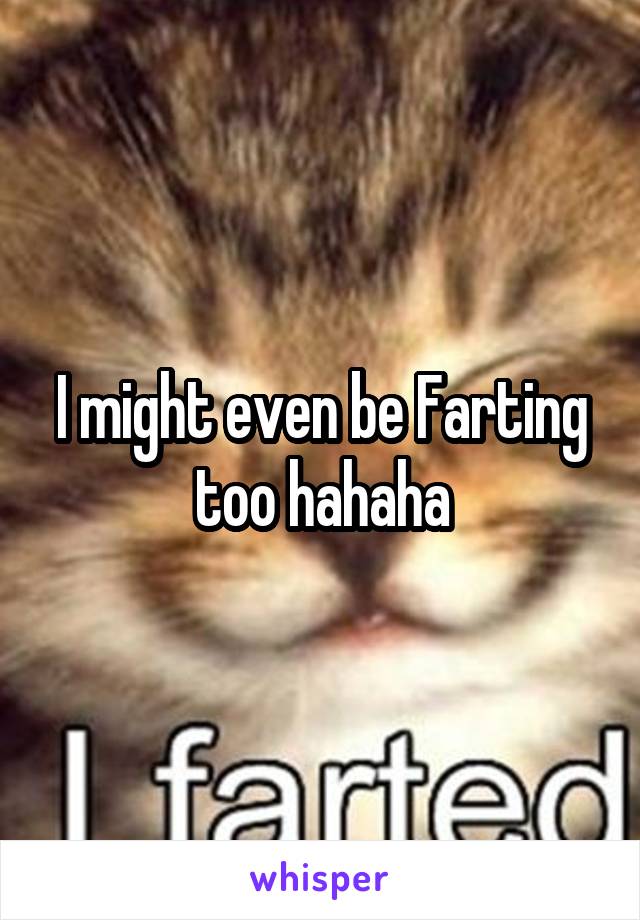 I might even be Farting too hahaha