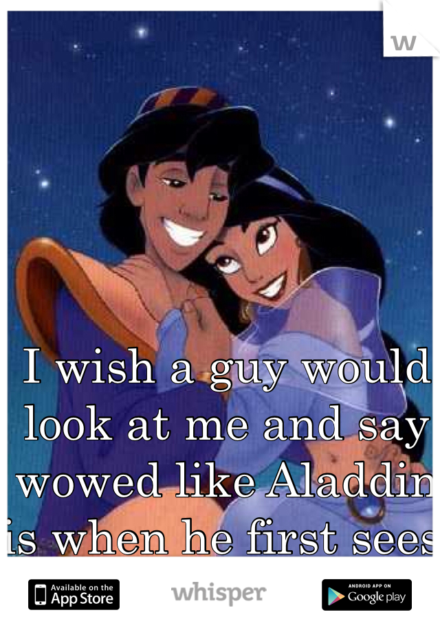 I wish a guy would look at me and say wowed like Aladdin is when he first sees Jasmine 