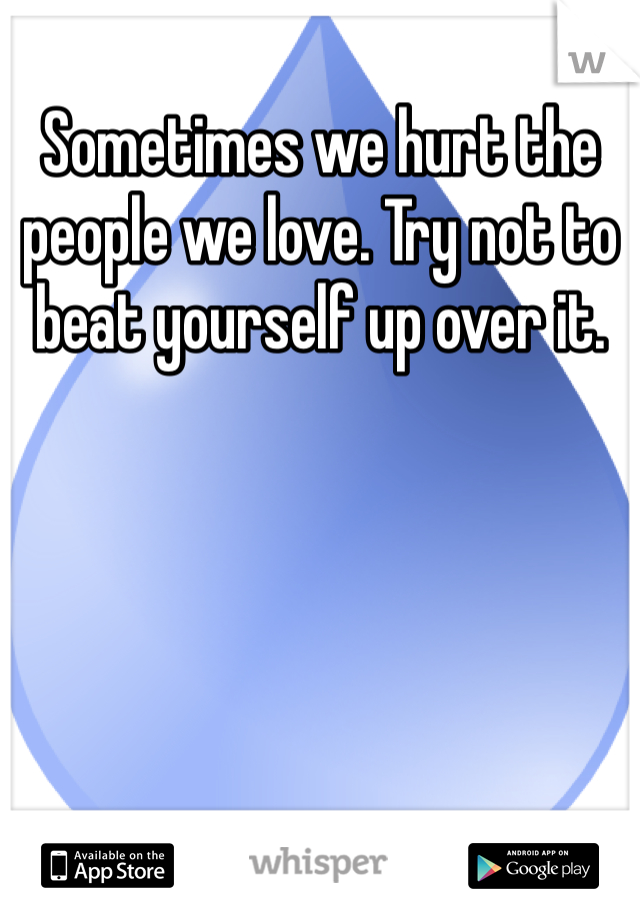 Sometimes we hurt the people we love. Try not to beat yourself up over it. 
