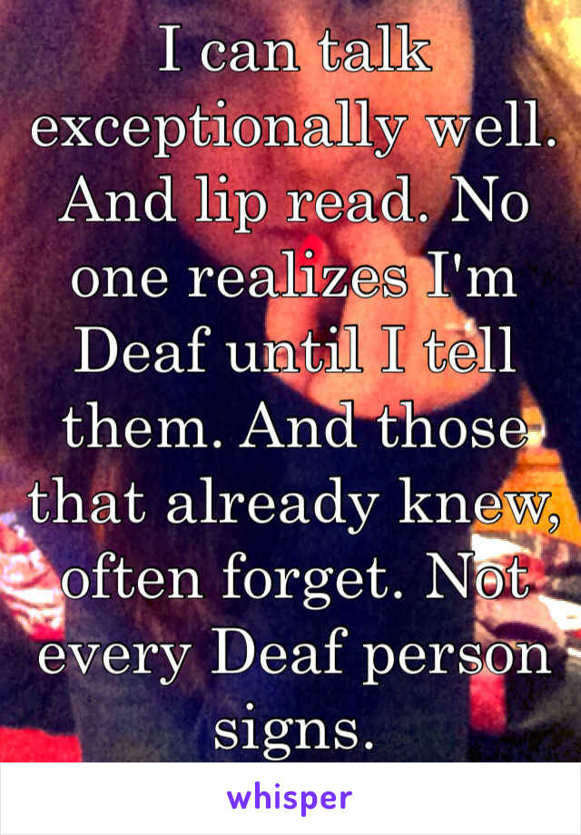 I can talk exceptionally well. And lip read. No one realizes I'm Deaf until I tell them. And those that already knew, often forget. Not every Deaf person signs. 