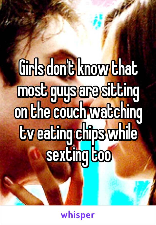 Girls don't know that most guys are sitting on the couch watching tv eating chips while sexting too