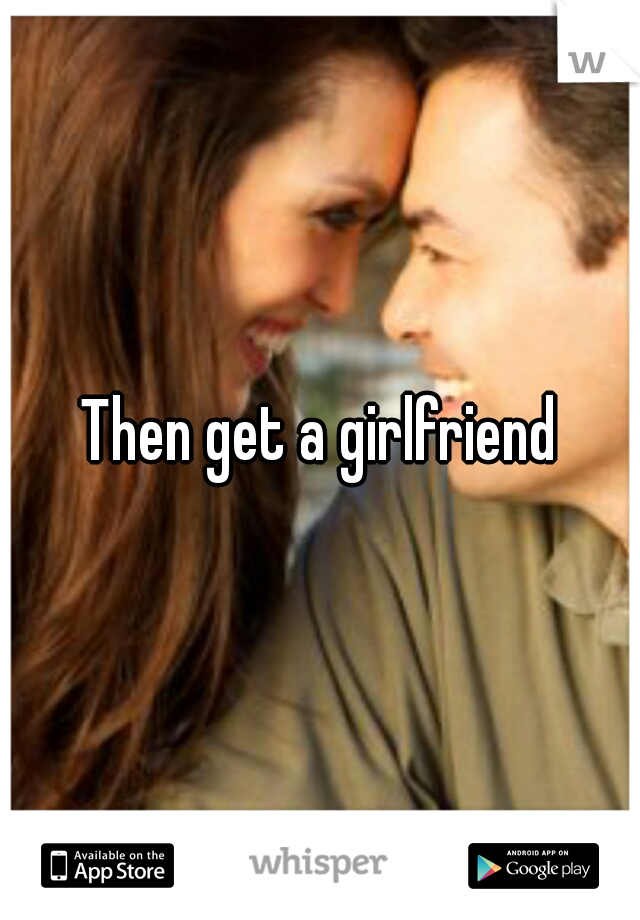 Then get a girlfriend