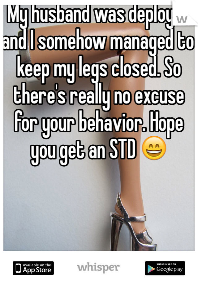 My husband was deployed and I somehow managed to keep my legs closed. So there's really no excuse for your behavior. Hope you get an STD 😄