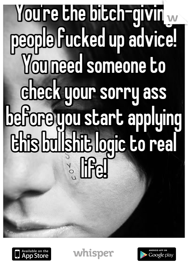 You're the bitch-giving people fucked up advice! You need someone to check your sorry ass before you start applying this bullshit logic to real life!