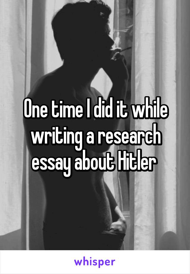 One time I did it while writing a research essay about Hitler 