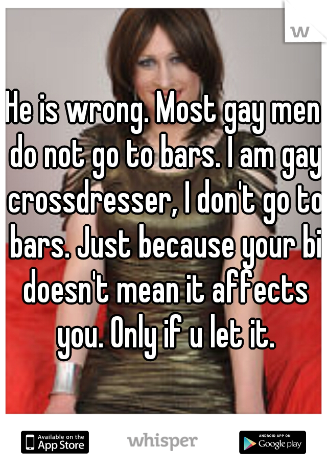 He is wrong. Most gay men do not go to bars. I am gay crossdresser, I don't go to bars. Just because your bi doesn't mean it affects you. Only if u let it.