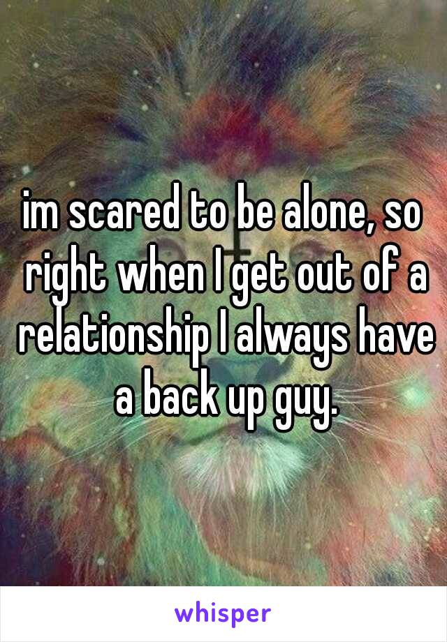 im scared to be alone, so right when I get out of a relationship I always have a back up guy.