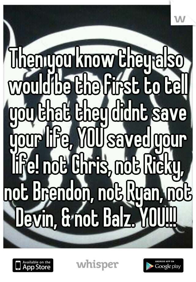 Then you know they also would be the first to tell you that they didnt save your life, YOU saved your life! not Chris, not Ricky, not Brendon, not Ryan, not Devin, & not Balz. YOU!!! 