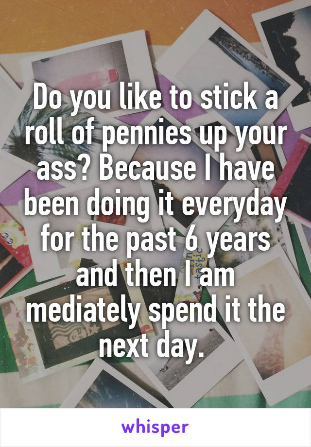 Do you like to stick a roll of pennies up your ass? Because I have been doing it everyday for the past 6 years and then I am mediately spend it the next day. 