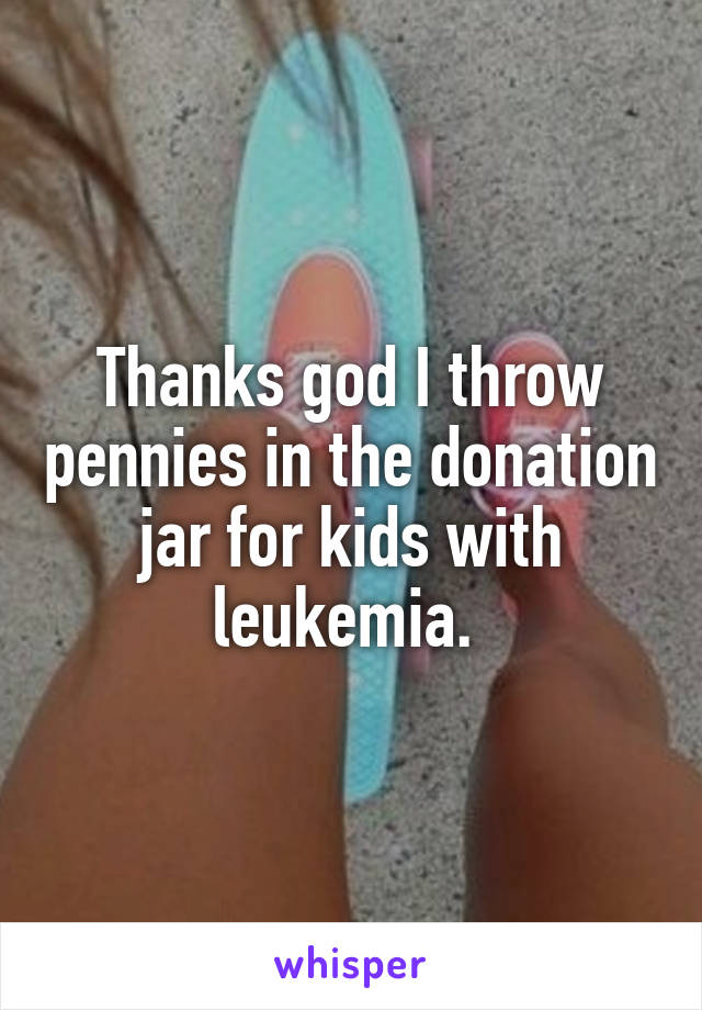 Thanks god I throw pennies in the donation jar for kids with leukemia. 