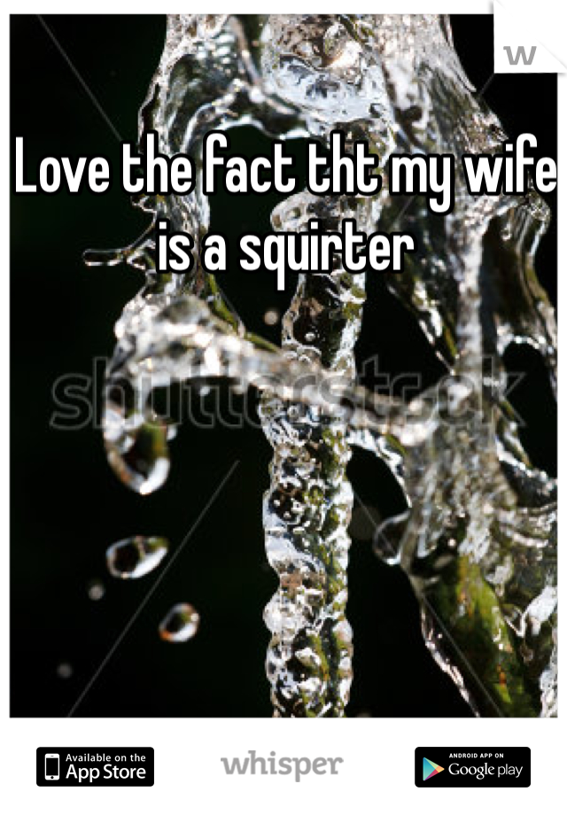 Love the fact tht my wife is a squirter 