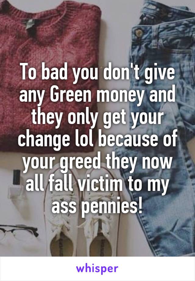 To bad you don't give any Green money and they only get your change lol because of your greed they now all fall victim to my ass pennies!