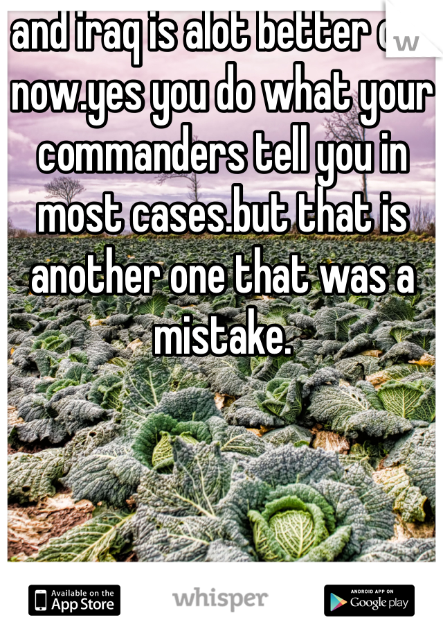 and iraq is alot better off now.yes you do what your commanders tell you in most cases.but that is another one that was a mistake.