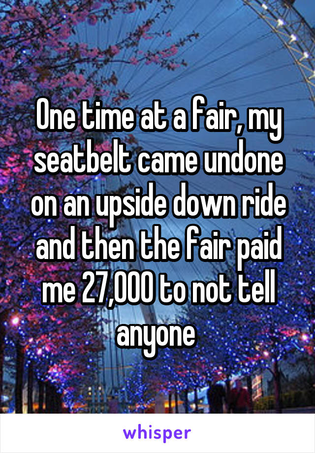 One time at a fair, my seatbelt came undone on an upside down ride and then the fair paid me 27,000 to not tell anyone 