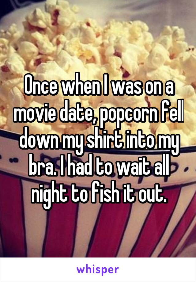 Once when I was on a movie date, popcorn fell down my shirt into my bra. I had to wait all night to fish it out.