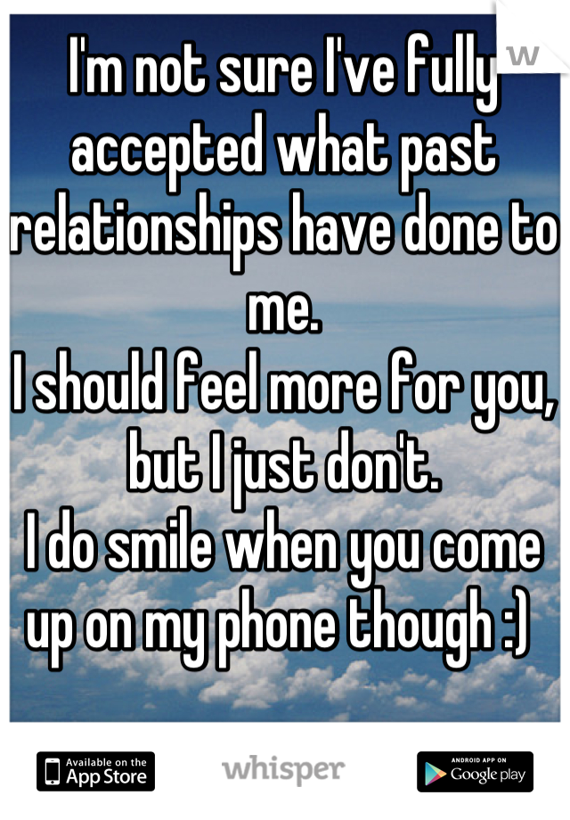 I'm not sure I've fully accepted what past relationships have done to me.
I should feel more for you, but I just don't.
I do smile when you come up on my phone though :) 