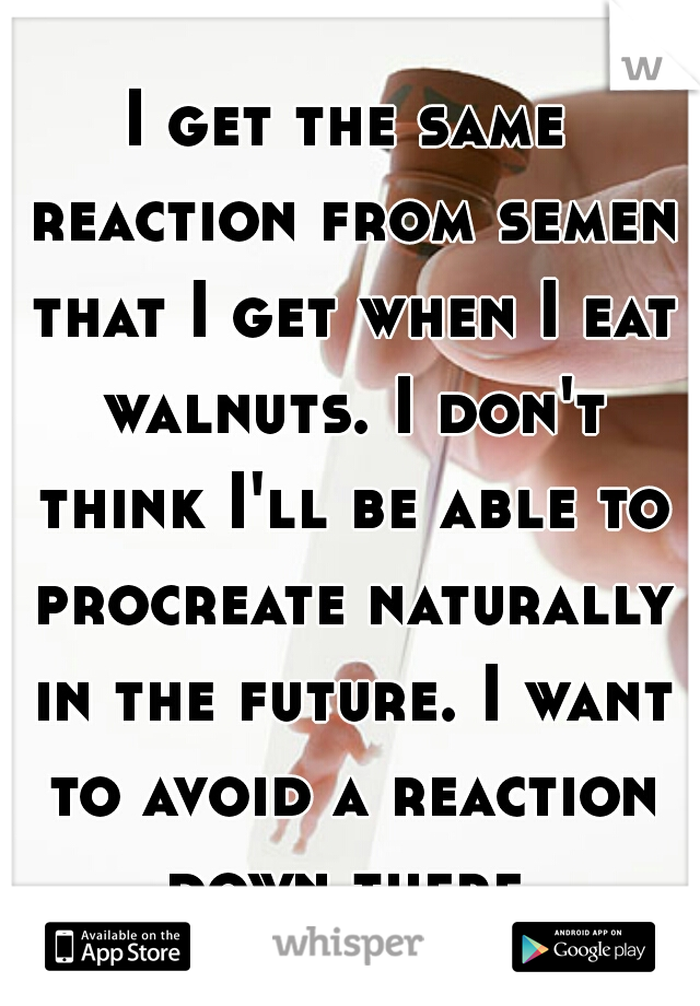 I get the same reaction from semen that I get when I eat walnuts. I don't think I'll be able to procreate naturally in the future. I want to avoid a reaction down there.