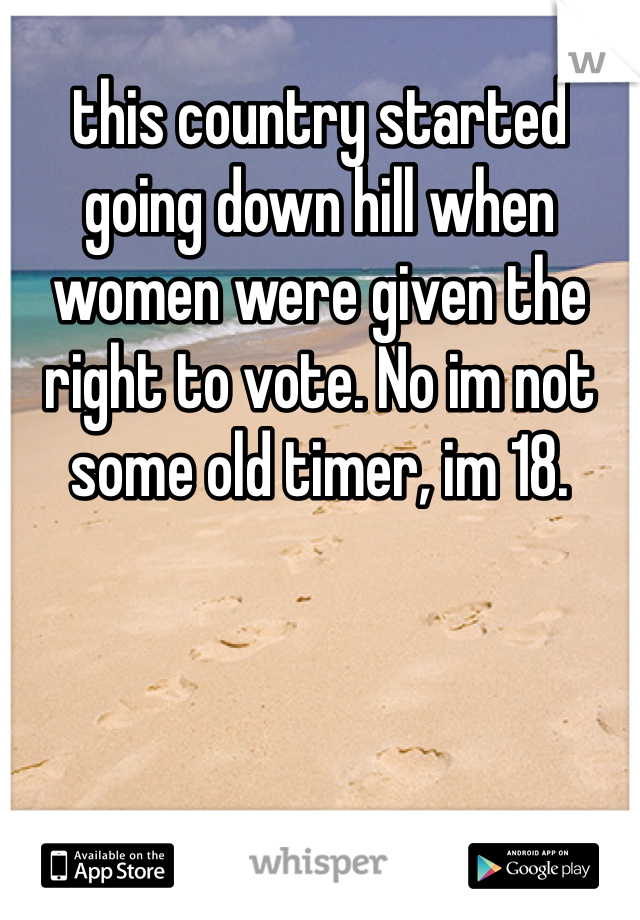 this country started going down hill when women were given the right to vote. No im not some old timer, im 18.