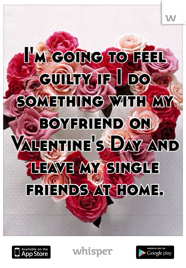 I'm going to feel guilty if I do something with my boyfriend on Valentine's Day and leave my single friends at home. 