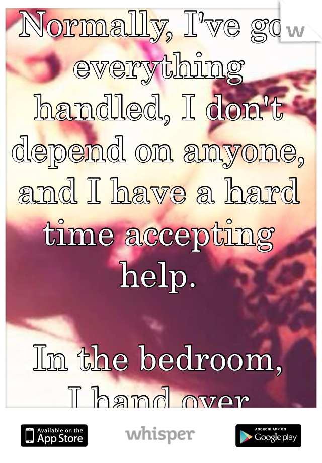 Normally, I've got everything handled, I don't depend on anyone, and I have a hard time accepting help. 

In the bedroom, 
I hand over complete control. 