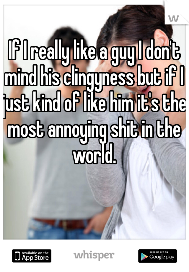 If I really like a guy I don't mind his clingyness but if I just kind of like him it's the most annoying shit in the world. 