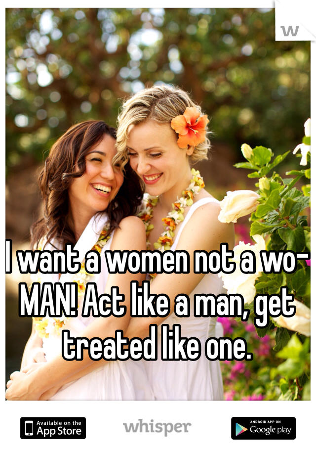 I want a women not a wo-MAN! Act like a man, get treated like one.