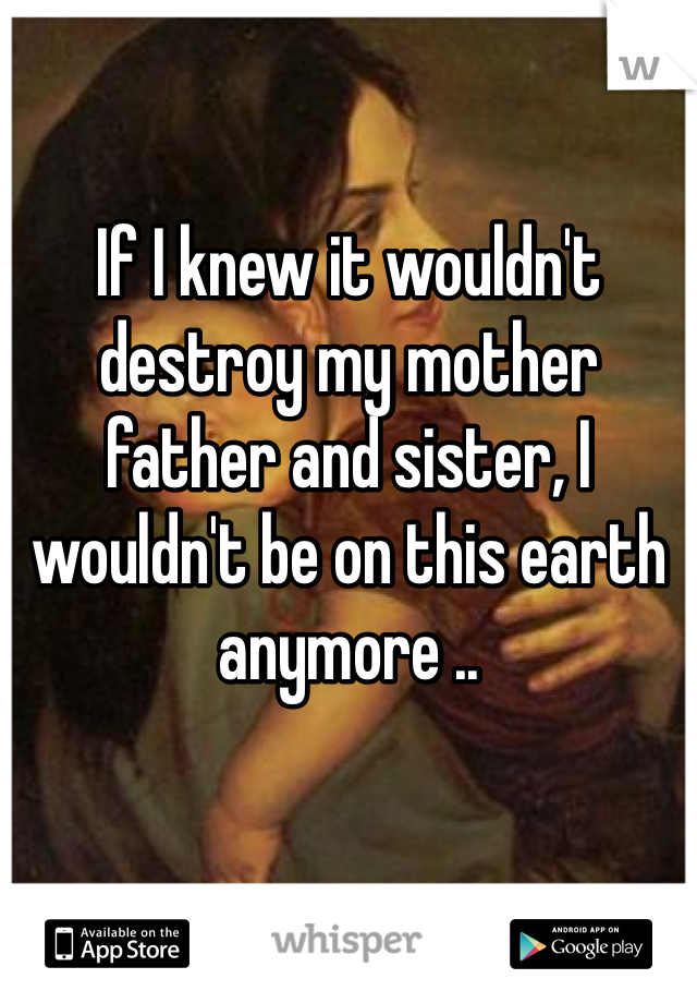 If I knew it wouldn't destroy my mother father and sister, I wouldn't be on this earth anymore .. 