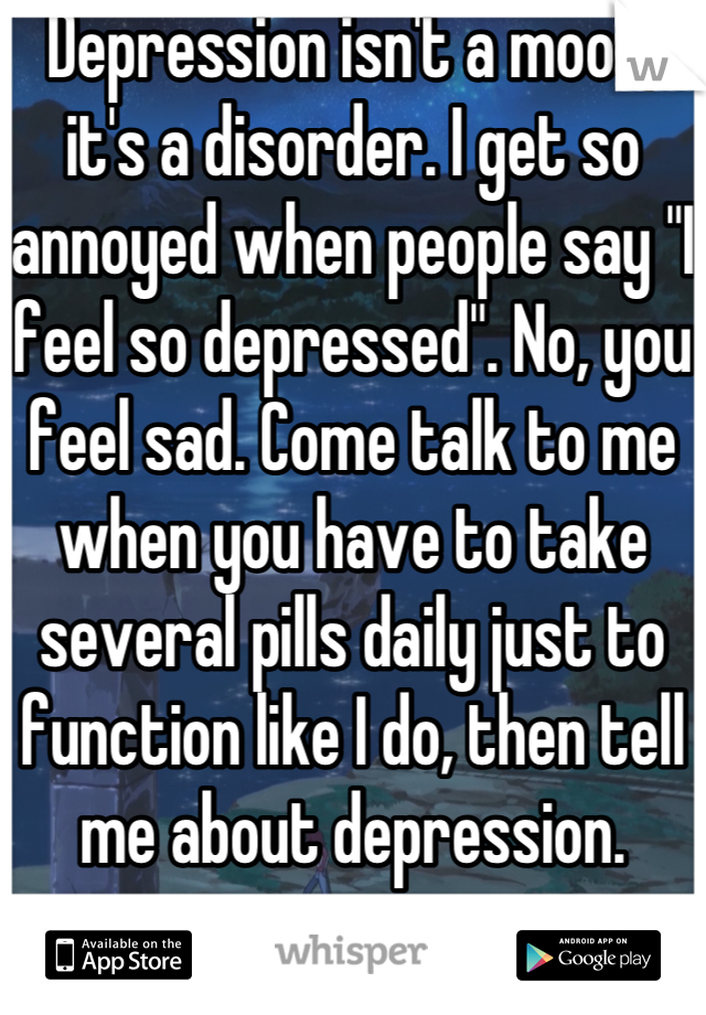 Depression isn't a mood; it's a disorder. I get so annoyed when people say "I feel so depressed". No, you feel sad. Come talk to me when you have to take several pills daily just to function like I do, then tell me about depression.