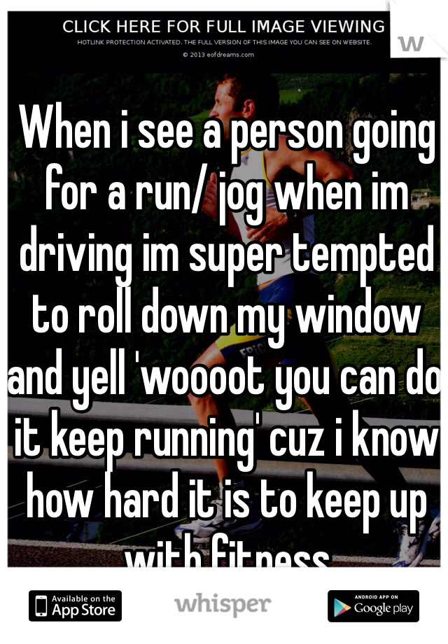 When i see a person going for a run/ jog when im driving im super tempted to roll down my window and yell 'woooot you can do it keep running' cuz i know how hard it is to keep up with fitness