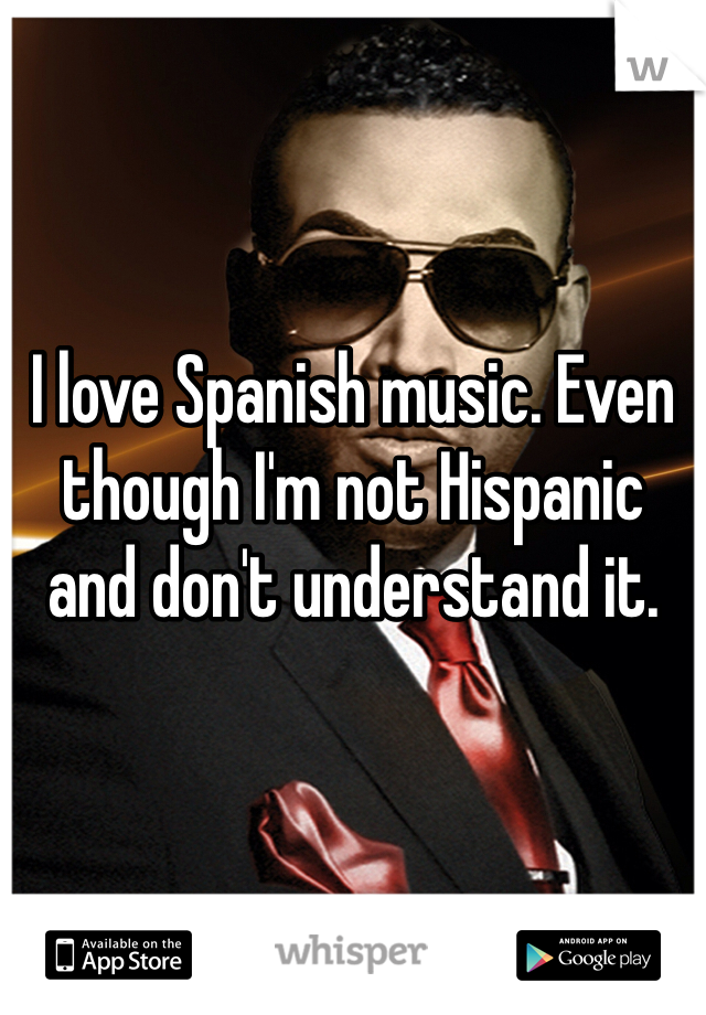 I love Spanish music. Even though I'm not Hispanic and don't understand it. 