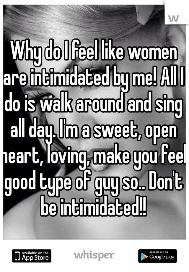 Why do I feel like women are intimidated by me! All I do is walk around and sing all day. I'm a sweet, open heart, loving, make you feel good type of guy so.. Don't be intimidated!!