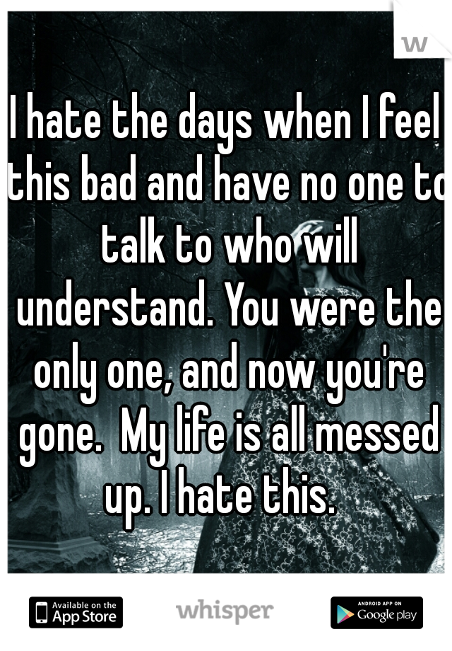 I hate the days when I feel this bad and have no one to talk to who will understand. You were the only one, and now you're gone.  My life is all messed up. I hate this.  